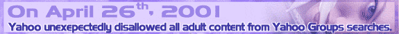 On April 26th of 2001, Yahoo unexpectedly and uniformly disallowed all adult groups from their search function.  On April 27th 2001,  Adult Group Finder was born.